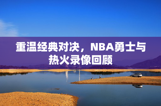 重温经典对决,NBA勇士与热火录像回顾