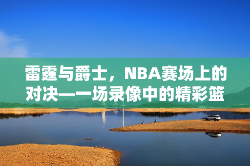 雷霆与爵士,NBA赛场上的对决—一场录像中的精彩篮球盛宴