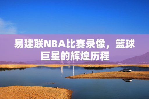易建联NBA比赛录像,篮球巨星的辉煌历程