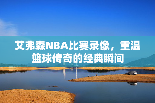 艾弗森NBA比赛录像,重温篮球传奇的经典瞬间