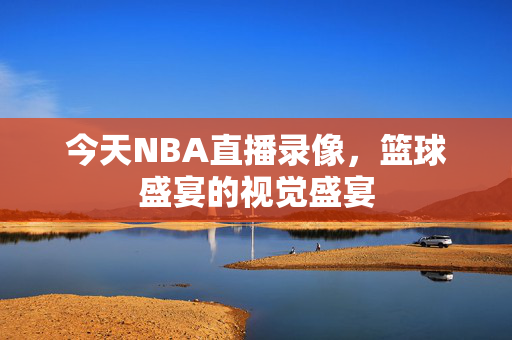 今天NBA直播录像,篮球盛宴的视觉盛宴