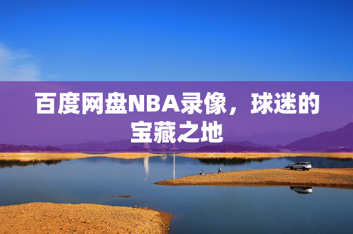 百度网盘NBA录像，球迷的宝藏之地