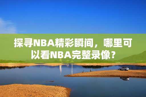 探寻NBA精彩瞬间，哪里可以看NBA完整录像？