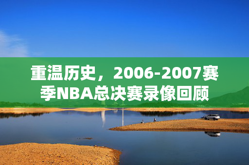 重温历史,2006-2007赛季NBA总决赛录像回顾