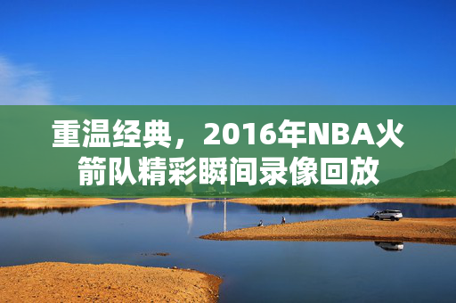 重温经典，2016年NBA火箭队精彩瞬间录像回放