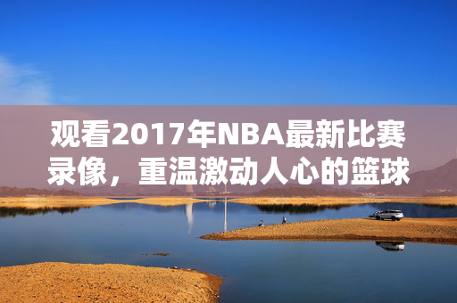 观看2017年NBA最新比赛录像，重温激动人心的篮球盛宴