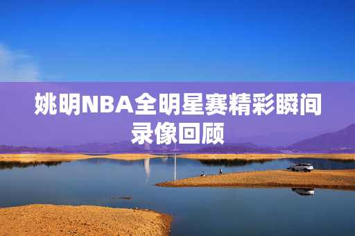 姚明NBA全明星赛精彩瞬间录像回顾