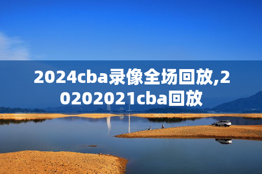 2024cba录像全场回放,20202021cba回放