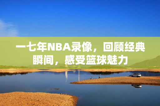 一七年NBA录像，回顾经典瞬间，感受篮球魅力