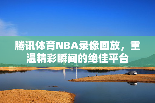 腾讯体育NBA录像回放，重温精彩瞬间的绝佳平台