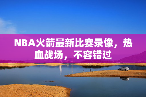 NBA火箭最新比赛录像，热血战场，不容错过