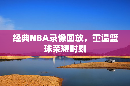 经典NBA录像回放，重温篮球荣耀时刻