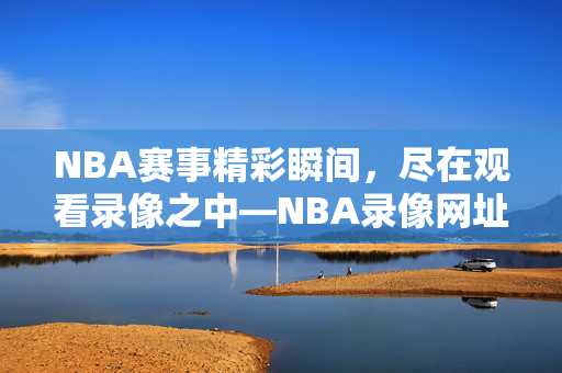NBA赛事精彩瞬间，尽在观看录像之中—NBA录像网址推荐