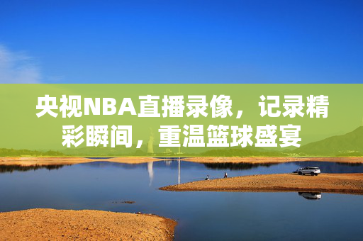 央视NBA直播录像，记录精彩瞬间，重温篮球盛宴