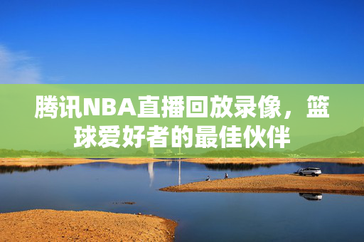 腾讯NBA直播回放录像，篮球爱好者的最佳伙伴