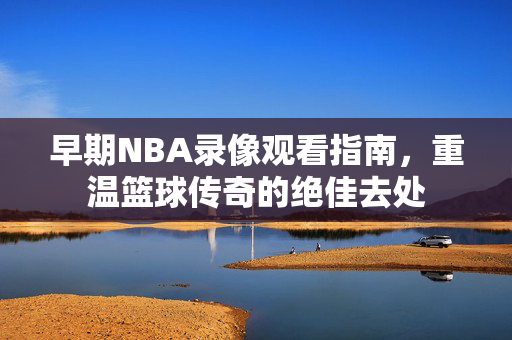早期NBA录像观看指南,重温篮球传奇的绝佳去处