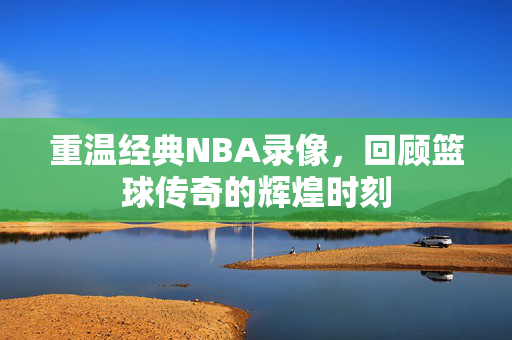 重温经典NBA录像,回顾篮球传奇的辉煌时刻