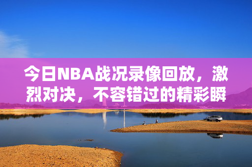 今日NBA战况录像回放,激烈对决,不容错过的精彩瞬间