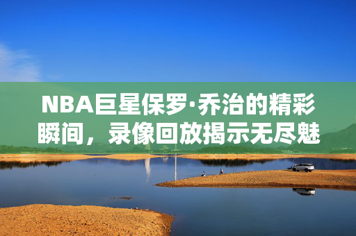 NBA巨星保罗·乔治的精彩瞬间,录像回放揭示无尽魅力