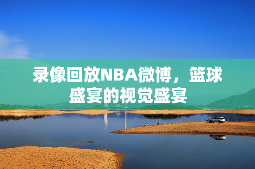 录像回放NBA微博,篮球盛宴的视觉盛宴