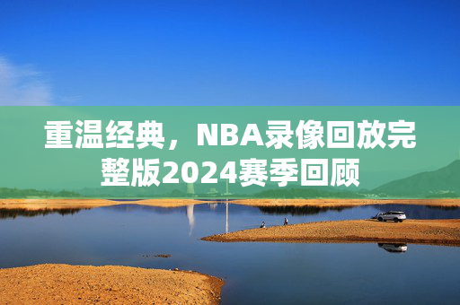 重温经典，NBA录像回放完整版2024赛季回顾