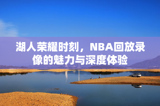 湖人荣耀时刻，NBA回放录像的魅力与深度体验