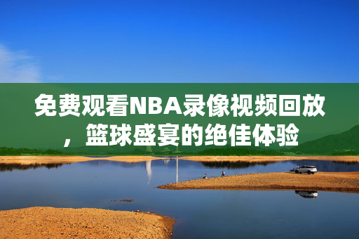 免费观看NBA录像视频回放，篮球盛宴的绝佳体验