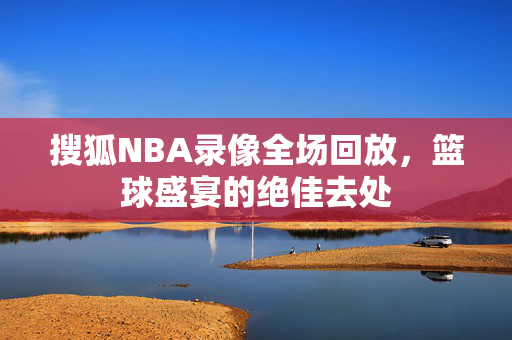 搜狐NBA录像全场回放，篮球盛宴的绝佳去处