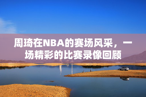 周琦在NBA的赛场风采，一场精彩的比赛录像回顾