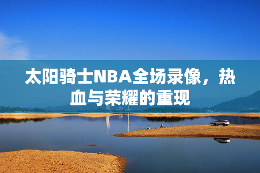 太阳骑士NBA全场录像，热血与荣耀的重现