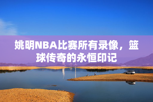 姚明NBA比赛所有录像，篮球传奇的永恒印记