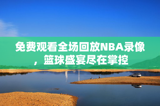 免费观看全场回放NBA录像，篮球盛宴尽在掌控