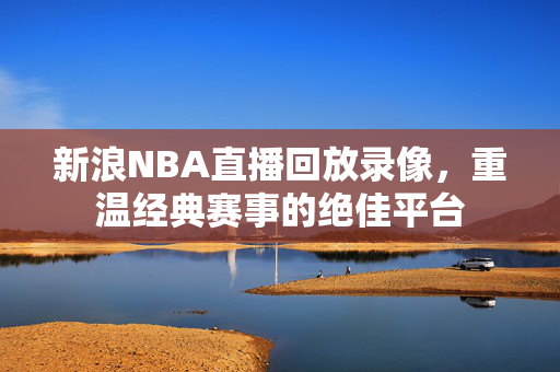 新浪NBA直播回放录像，重温经典赛事的绝佳平台