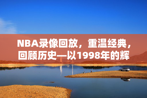NBA录像回放，重温经典，回顾历史—以1998年的辉煌为例