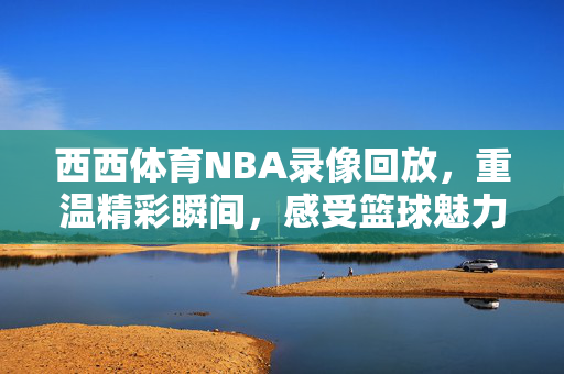 西西体育NBA录像回放，重温精彩瞬间，感受篮球魅力