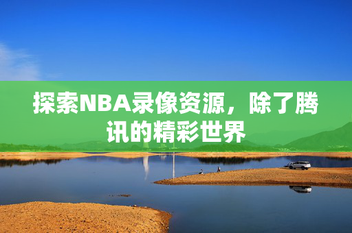 探索NBA录像资源，除了腾讯的精彩世界