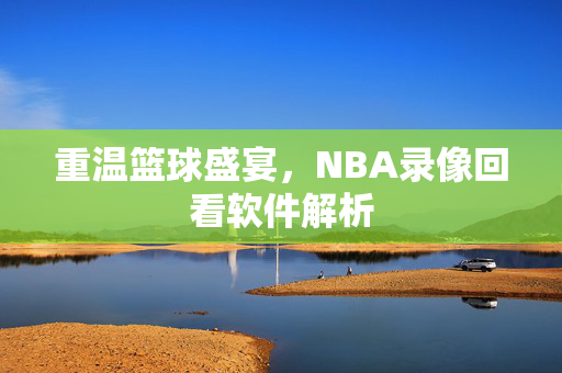 重温篮球盛宴，NBA录像回看软件解析