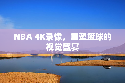 NBA 4K录像，重塑篮球的视觉盛宴