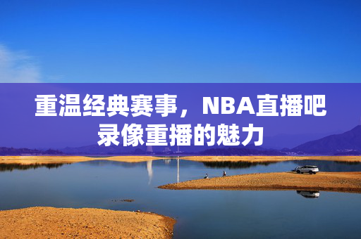 重温经典赛事，NBA直播吧录像重播的魅力