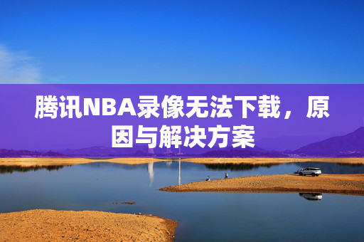 腾讯NBA录像无法下载，原因与解决方案