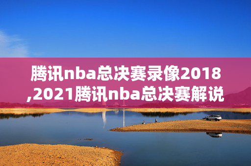 腾讯nba总决赛录像2018,2021腾讯nba总决赛解说