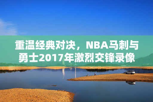 重温经典对决，NBA马刺与勇士2017年激烈交锋录像回顾