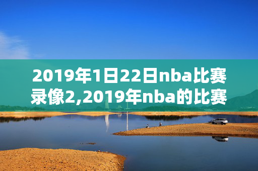 2019年1日22日nba比赛录像2,2019年nba的比赛