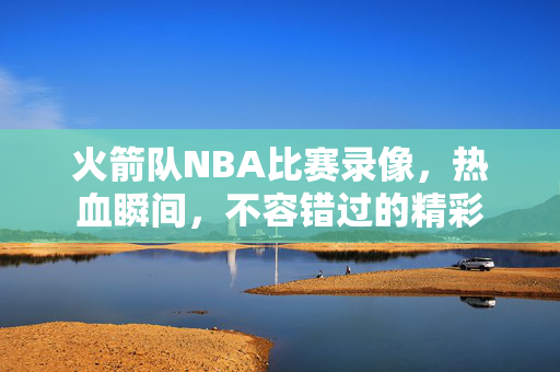 火箭队NBA比赛录像，热血瞬间，不容错过的精彩