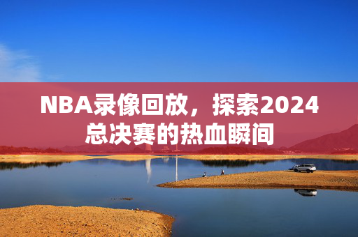 NBA录像回放，探索2024总决赛的热血瞬间