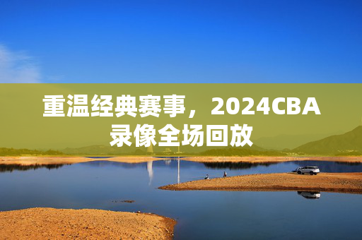重温经典赛事，2024CBA录像全场回放