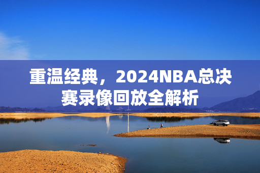 重温经典，2024NBA总决赛录像回放全解析