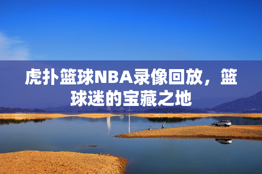 虎扑篮球NBA录像回放,篮球迷的宝藏之地
