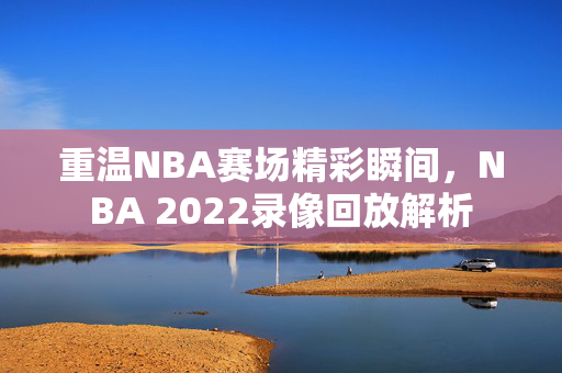 重温NBA赛场精彩瞬间，NBA 2022录像回放解析