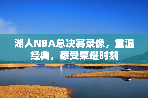 湖人NBA总决赛录像,重温经典,感受荣耀时刻